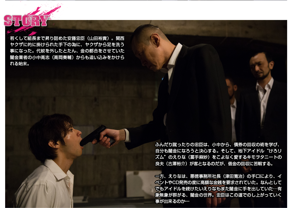 STORY 若くして組長まで昇り詰めた安藤忠臣(山田裕貴)。関西ヤクザに的に掛けられた手下の為に、ヤクザから足を洗う事になった。代紋を外したとたん、金の都合をさせていた闇金業者の小中高志(高岡奏輔)からも追い込みをかけられる始末。ふんだり蹴ったりの忠臣は、小中から、債券の回収の術を学び、自分も闇金になろうと決心する。そして、地下アイドル“けろリズム”のえりな(冨手麻妙)をこよなく愛するキモヲタニートの良夫(古澤裕介)が客となるのだが、借金の回収に苦戦する。一方、えりなは、悪徳事務所社長(津田寛治)の手口により、イベントやCD発売の度に高額な金銭を要求されていた。なんとしてでもアイドルを続けたいえりなもまた闇金に手を出していた…有象無象が群がる、闇金の世界。忠臣はこの道でのし上がっていく事が出来るのか―