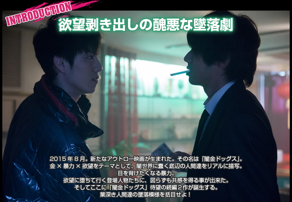 introduction
欲望剥き出しの醜悪な墜落劇
2015年8月。新たなアウトロー映画が生まれた。その名は「闇金ドッグス」。
金×暴力×欲望をテーマとして、闇世界に蠢く底辺の人間達をリアルに描写。目を背けたくなる暴力。欲望に堕ちて行く登場人物たちに、図らずも共感を得る事が出来た。
そしてここに「闇金ドッグス」待望の続編２作が誕生する。
業深き人間達の墜落模様を括目せよ！
